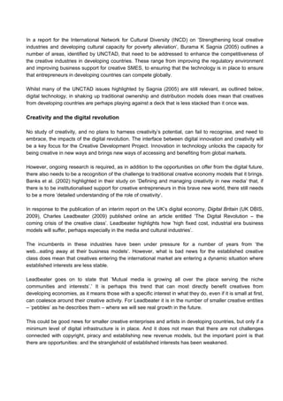 In a report for the International Network for Cultural Diversity (INCD) on ’Strengthening local creative
industries and developing cultural capacity for poverty alleviation‘, Burama K Sagnia (2005) outlines a
number of areas, identified by UNCTAD, that need to be addressed to enhance the competitiveness of
the creative industries in developing countries. These range from improving the regulatory environment
and improving business support for creative SMES, to ensuring that the technology is in place to ensure
that entrepreneurs in developing countries can compete globally.
Whilst many of the UNCTAD issues highlighted by Sagnia (2005) are still relevant, as outlined below,
digital technology, in shaking up traditional ownership and distribution models does mean that creatives
from developing countries are perhaps playing against a deck that is less stacked than it once was.
Creativity and the digital revolution
No study of creativity, and no plans to harness creativity’s potential, can fail to recognise, and need to
embrace, the impacts of the digital revolution. The interface between digital innovation and creativity will
be a key focus for the Creative Development Project. Innovation in technology unlocks the capacity for
being creative in new ways and brings new ways of accessing and benefiting from global markets.
However, ongoing research is required, as in addition to the opportunities on offer from the digital future,
there also needs to be a recognition of the challenge to traditional creative economy models that it brings.
Banks et al. (2002) highlighted in their study on ’Defining and managing creativity in new media‘ that, if
there is to be institutionalised support for creative entrepreneurs in this brave new world, there still needs
to be a more ’detailed understanding of the role of creativity‘.
In response to the publication of an interim report on the UK’s digital economy, Digital Britain (UK DBIS,
2009), Charles Leadbeater (2009) published online an article entitled ‘The Digital Revolution – the
coming crisis of the creative class’. Leadbeater highlights how ’high fixed cost, industrial era business
models will suffer, perhaps especially in the media and cultural industries’.
The incumbents in these industries have been under pressure for a number of years from ‘the
web...eating away at their business models‘. However, what is bad news for the established creative
class does mean that creatives entering the international market are entering a dynamic situation where
established interests are less stable.
Leadbeater goes on to state that ’Mutual media is growing all over the place serving the niche
communities and interests’.’ It is perhaps this trend that can most directly benefit creatives from
developing economies, as it means those with a specific interest in what they do, even if it is small at first,
can coalesce around their creative activity. For Leadbeater it is in the number of smaller creative entities
– ‘pebbles’ as he describes them – where we will see real growth in the future.
This could be good news for smaller creative enterprises and artists in developing countries, but only if a
minimum level of digital infrastructure is in place. And it does not mean that there are not challenges
connected with copyright, piracy and establishing new revenue models, but the important point is that
there are opportunities: and the stranglehold of established interests has been weakened.
 