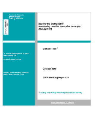 Beyond the craft ghetto:
Harnessing creative industries to support
development
Michael Todd 1
October 2010
BWPI Working Paper 128
Creating and sharing knowledge to help end poverty
1
Creative Development Project,
Manchester, UK
mtodd@thecdp.org.uk
Brooks World Poverty Institute
ISBN : 978-1-907247-27-9
www.manchester.ac.uk/bwpi
 