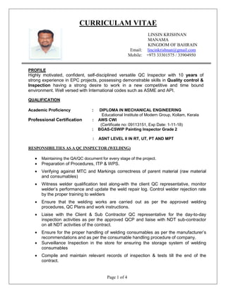 Page 1 of 4
CURRICULAM VITAE
LINSIN KRISHNAN
MANAMA
KINGDOM OF BAHRAIN
. Email: lincinkrishnan@gmail.com
Mobile: +973 33301575 / 33904950
PROFILE
Highly motivated, confident, self-disciplined versatile QC Inspector with 10 years of
strong experience in EPC projects, possessing demonstrable skills in Quality control &
Inspection having a strong desire to work in a new competitive and time bound
environment. Well versed with International codes such as ASME and API.
QUALIFICATION
Academic Proficiency : DIPLOMA IN MECHANICAL ENGINEERING
Educational Institute of Modern Group, Kollam, Kerala
Professional Certification : AWS CWI
(Certificate no: 09113151, Exp Date: 1-11-18)
: BGAS-CSWIP Painting Inspector Grade 2
: ASNT LEVEL II IN RT, UT, PT AND MPT
RESPONSIBILTIES AS A QC INSPECTOR (WELDING)
 Maintaining the QA/QC document for every stage of the project.
 Preparation of Procedures, ITP & WPS.
 Verifying against MTC and Markings correctness of parent material (raw material
and consumables)
 Witness welder qualification test along-with the client QC representative, monitor
welder’s performance and update the weld repair log. Control welder rejection rate
by the proper training to welders
 Ensure that the welding works are carried out as per the approved welding
procedures, QC Plans and work instructions.
 Liaise with the Client & Sub Contractor QC representative for the day-to-day
inspection activities as per the approved QCP and liaise with NDT sub-contractor
on all NDT activities of the contract.
 Ensure for the proper handling of welding consumables as per the manufacturer’s
recommendations and as per the consumable handling procedure of company.
 Surveillance Inspection in the store for ensuring the storage system of welding
consumables
 Compile and maintain relevant records of inspection & tests till the end of the
contract.
 