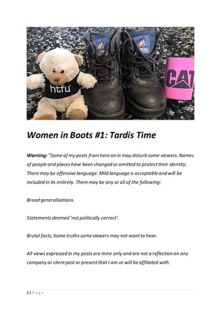 1 | P a g e
Women in Boots #1: Tardis Time
Warning:”Some of my posts from here on in may disturb some viewers. Names
of people and placeshave been changed or omitted to protecttheir identity.
There may be offensive language. Mild language is acceptable and will be
included in its entirety. There may be any or all of the following:
Broad generalisations.
Statements deemed ‘notpolitically correct’.
Brutal facts, home truths some viewers may not wantto hear.
All views expressed in my posts are mine only and are not a reflection on any
company or clientpast or presentthat I am or will be affiliated with.
 