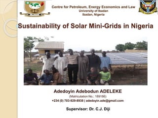 Sustainability of Solar Mini-Grids in Nigeria
Adedoyin Adebodun ADELEKE
(Matriculation No.: 189186)
+234 (0) 703-929-8938 | adedoyin.ade@gmail.com
Centre for Petroleum, Energy Economics and Law
University of Ibadan
Ibadan, Nigeria
Supervisor: Dr. C.J. Diji
 