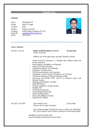 Curriculum Vitae
Summary
Name: Manikandan M
Profile: Male, 26, Single
Location: India
Position: Finance Executive
Company: KIMS Alshifa Healthcare Pvt Ltd
Email ID: manibhaskar007@gmail.com
Ph No: 9656756216
Career Abstract
Feb 2015 - Present KIMS Alshifa Healthcare PvtLtd Kerala, Inda
Finance Executive
KIMS is one of the major Super speciality hospital in Kerala.
- Interim Financial Statements i.e. Monthly P&L, Balance Sheet and
Income Statement.
- Inter company consolidation on Financials.
- Interim Cash flow Statement
- Ledger Reconciliation for Finalisation
- Calculation of Depreciation
- TDS Payment Summary and E-payment
- Calculation of Salary Income of Employees for IT Return
- TDS Return Summary in Return Preparation Utility
- Interaction with KPMG, PWC and EY on Statutory reports and
Financial Reports
- Merging and Acquisition Activities
- Daily MIS Report
- Weekly Comparative Analysis Report:
- Monthly KPI
- Dash Board Preparation
- Annual Budget Preparation
- Board Meeting Reports
- Finance Due Diligence Report.
- Departmental Analysis
Dec 2012 - Feb 2015 Xerox India Pvt Ltd Kerala,India
Finance and Accounts Assistance
Xerox India providing the financial services to GM, Atos, Mischeline
Etc. I am an Finance and Accounts Assistance in GM Europe Region.
- Handling Accounts Payable works.
- Invoice checking and passing necessary entries.
 