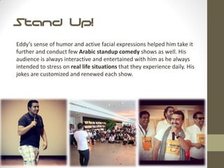 Stand Up!
Eddy’s sense of humor and active facial expressions helped him take it
further and conduct few Arabic standup comedy shows as well. His
audience is always interactive and entertained with him as he always
intended to stress on real life situations that they experience daily. His
jokes are customized and renewed each show.
 