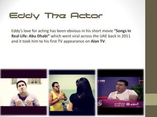 Eddy The Actor
Eddy’s love for acting has been obvious in his short movie “Songs in
Real Life: Abu Dhabi” which went viral across the UAE back in 2011
and it took him to his first TV appearance on Alan TV.
 