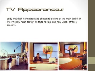 TV Appearances
Eddy was then nominated and chosen to be one of the main actors in
the TV show “Eish Tsawi” on OSN Ya Hala and Abu Dhabi TV for 3
seasons.
 