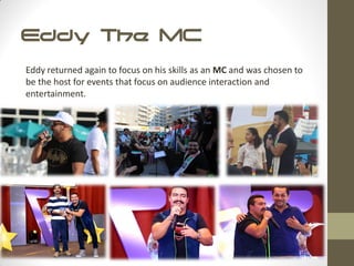 Eddy The MC
Eddy returned again to focus on his skills as an MC and was chosen to
be the host for events that focus on audience interaction and
entertainment.
 