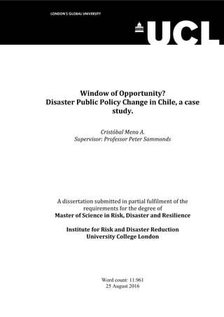 Window of Opportunity?
Disaster Public Policy Change in Chile, a case
study.
Cristóbal Mena A.
Supervisor: Professor Peter Sammonds
A dissertation submitted in partial fulfilment of the
requirements for the degree of
Master of Science in Risk, Disaster and Resilience
Institute for Risk and Disaster Reduction
University College London
Word count: 11.961
25 August 2016
LONDON’S GLOBAL UNIVERSITY
 