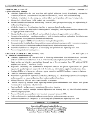 CONSTANCE SUTTON Page 2
AMDOCS, INC, St. Louis, MO June 2005 - December 2007
Regional Purchasing Manager
 Identified opportunities for cost reductions and applied initiatives globally in following commodities:
Hardware, Software, Telecommunications, Professional Services, Travel, and Global Marketing.
 Facilitated negotiation of outsourcing and contract labor, and proprietary software, reducing costs.
 Managed critical and highly visible projects and commodities.
 Assisted senior leadership teams with creating vision and participating in developing and implementing IT
and outsourcing strategies.
 Worked with partners throughout supply chain to understand needs and processes.
 Identified, explored and contributed to development of contingency plans for prime and alternative sources
of supply products and services.
 Managed and mentored up to 25 staff and identified development opportunities for workforce.
 Ensured software industry standards compliance, while evaluating multiple applications for effectiveness
and capabilities for corporation to minimize risk exposure.
 Personally originated $28M expense reductions in one global negotiation.
 Communicated withstaff and suppliers, making recommendationsto management for systemimprovements.
 Performed competitive analysis to make recommendations for future company growth.
 Boosted customer service ratings 40% by developing new processes and improving work flow.
 Assessed organizational training needs.
SHELL IT INTERNATIONAL INC, Houston, Texas April 2003 - April 2005
Sr. Commercial Procurement Manager
 Identified opportunities for cost reductions in following commodities: Telecommunications, Hardware,
Software and Professional Services in all IT environments, reducing both capital and service costs.
 Opportunities and objectives accomplished through use of Reverse Auction Bids, P2P, utilizing MWBE
suppliers, and setting IT standards globally.
 Negotiated consultancy and supplemental manpower contracts for global organizations and global
agreements specific to project scope with both domestic and international suppliers for all commodities.
 Originated $25M of infrastructure telecoms expense reductions and $20M hardware expense reductions.
 Led $20M transition project for company.
 As member of global team, implemented initiatives, identifying and rationalizing suppliers across company
and commodities to reduce and achieve best in class number of suppliers.
 Managed business risks and users expectations for new system.
 Oversaw day-to-day business issues regarding current system enhancements and revised new system
requirements to incorporate enhancements.
 Developed policy and procedures for optimized inventory planning.
 Developed and executed strategic business objectives while working with key internal stakeholders to
improve company systems.
 Assessed financial system and converted acquired company's system to SAP.
 Performed competitive analysis to make recommendations for future company growth.
 Boosted customer service ratings 40% by developing new processes and improving work flow.
P R O F E S S I O N A L AF F I L I A TI O N S
International Women's Leadership Forum
National Association of Professional Women (NAPW)
Federation of American Women Overseas (FAWCO)
American Women of Eastern Province (AWEP)
 