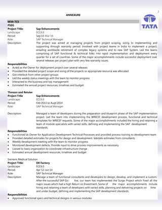 3
ANNEXURE
With TCS
PSEG
Project Title: Sap Enhancements
Landscape: ECC6.0
Period: Sep’14-Mar’16
Role: SAP Technical Manager
Description: The project was aimed at managing projects from project scoping, sizing to implementing and
supporting through warranty period. Involved with project teams in India to implement a project,
entailing worldwide retirement of complex legacy systems and to new SAP System. Led the teams
comprising of SAP functional & technical folks into rapid implementation and deployment every
quarter for a set of countries. Some of the major accomplishments include successful deployment over
several releases per project plan with very few warranty issues.
Responsibilities
 Acted as the Owner for deployment project over several releases
 Provided the detailed project scope and sizing of the projects so appropriate resource was allocated
 Got interlock from other project groups
 Led the weekly status meetings with the team to monitor progress
 Interacted to the business and top management
 Estimated the annual project resources, timelines and budget
Thmson and Reiuter
Project Title Sap Enhancements
Landscape: ECC6.0
Period: Feb’2013 to Augt’2014
Role: SAP Technical Manager
Description: Managed a team of developers during the preparation and blueprint phase of the SAP implementation
project. Led the team into implementing the WRICEF development process, functional and technical
templates for WRICEF requests. Some of the major accomplishments included the hiring and retaining a
team of module specialists with varied skills, defining and implementing the SAP development
standards.
Responsibilities
 Functioned as Owner for Application Development Technical Processes and provided process training to development team
 Provided detailed estimates for projects for design and development. Validate estimates from consultants
 Weekly development meeting with the team to monitor progress
 Monitored development defects. Provide input to drive process improvements as necessary
 Liaised to basis organization to coordinate infrastructure change
 Estimated annual development resources, timelines and budget
Siemens Medical Solution
Project Title: DX Factory
Landscape: ECC6.0
Period: Apr’12-Jun’14
Role: SAP Technical Manager
Description: Manage a team of functional consultants and developers to design, develop, and implement a custom.
After the successful SAP Go- live, our team has implemented the Surge Project which fixed all the
major issues which had a high Return on Investment. Some of the major accomplishments include
hiring and retaining a team of developers with varied skills, planning and delivering projects on time
and under budget, defining and implementing the SAP development standards.
Responsibilities
 Approved functional specs and technical designs in various modules
 