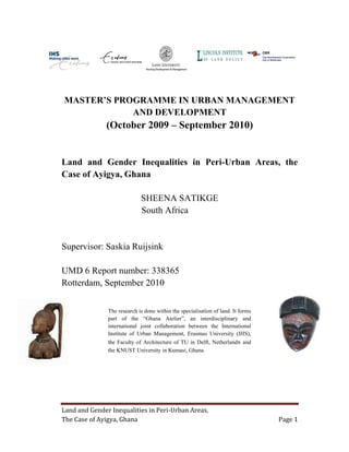 Land and Gender Inequalities in Peri-Urban Areas,
The Case of Ayigya, Ghana Page 1
MASTER’S PROGRAMME IN URBAN MANAGEMENT
AND DEVELOPMENT
(October 2009 – September 2010)
Land and Gender Inequalities in Peri-Urban Areas, the
Case of Ayigya, Ghana
SHEENA SATIKGE
South Africa
Supervisor: Saskia Ruijsink
UMD 6 Report number: 338365
Rotterdam, September 2010
The research is done within the specialisation of land. It forms
part of the “Ghana Atelier”, an interdisciplinary and
international joint collaboration between the International
Institute of Urban Management, Erasmus University (IHS),
the Faculty of Architecture of TU in Delft, Netherlands and
the KNUST University in Kumasi, Ghana.
 