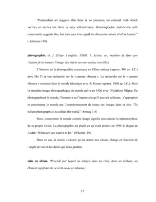 12
“Postmodern art suggests that there is no presence, no external truth which
verifies or unifies but there is only self-reference. Historiographic metafiction self-
consciously suggests this, but then uses it to signal the discursive nature of all reference.”
(Hutcheon 119).
photographie. (n. f. [d’apr. l’anglais. :1836]. 1. Action, art, manière de fixer par
l’action de la lumière l’image des objets sur une surface sensible.)
L’histoire de la photographie commence en Chine antique (approx. 400 av. J.C.)
avec Mo Ti et son recherche sur la « camera obscura ». La recherche sur la « camera
obscura » continue dans le monde islamique avec Al Hazen (approx. 1000 ap. J.C.). Mais
la première image photographique du monde arrive en 1826 avec Nicéphore Niépce. En
photographiant le monde, l’homme a eu l’impression qu’il pouvait collecter, s’approprier
et consommer le monde par l’emprisonnement de toutes ses images dans sa tête. “To
collect photographs is to collect the world.” (Sontag 3-8)
Mais, consommer le monde comme image signifie consommer la métamorphose
de sa propre vision. La photographie est plutôt ce qu’avait promis en 1996 le slogan de
Kodak “Whatever you want it to be.” (Wheeler 29)
Dans ce cas, la raison d’exister qu’on donne aux choses change en fonction de
l’angle de vue et des désirs qui nous guident.
mise en abîme. (Procédé par lequel on intègre dans un récit, dans un tableau, un
élément signifiant de ce récit ou de ce tableau.)
 