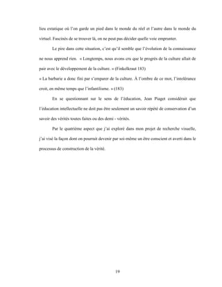 19
lieu extatique où l’on garde un pied dans le monde du réel et l’autre dans le monde du
virtuel. Fascinés de se trouver là, on ne peut pas décider quelle voie emprunter.
Le pire dans cette situation, c’est qu’il semble que l’évolution de la connaissance
ne nous apprend rien. « Longtemps, nous avons cru que le progrès de la culture allait de
pair avec le développement de la culture. » (Finkelkraut 183)
« La barbarie a donc fini par s’emparer de la culture. À l’ombre de ce mot, l’intolérance
croit, en même temps que l’infantilisme. » (183)
En se questionnant sur le sens de l’éducation, Jean Piaget considérait que
l’éducation intellectuelle ne doit pas être seulement un savoir répété de conservation d’un
savoir des vérités toutes faites ou des demi - vérités.
Par le quatrième aspect que j’ai exploré dans mon projet de recherche visuelle,
j’ai visé la façon dont on pourrait devenir par soi-même un être conscient et averti dans le
processus de construction de la vérité.
 