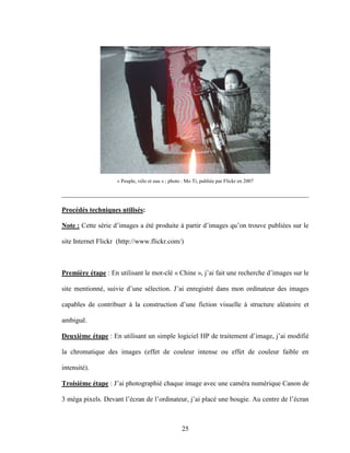 25
« Peuple, vélo et eau » ; photo : Mo Ti, publiée par Flickr en 2007
________________________________________________________________________
Procédés techniques utilisés:
Note : Cette série d’images a été produite à partir d’images qu’on trouve publiées sur le
site Internet Flickr (http://www.flickr.com/)
Première étape : En utilisant le mot-clé « Chine », j’ai fait une recherche d’images sur le
site mentionné, suivie d’une sélection. J’ai enregistré dans mon ordinateur des images
capables de contribuer à la construction d’une fiction visuelle à structure aléatoire et
ambiguë.
Deuxième étape : En utilisant un simple logiciel HP de traitement d’image, j’ai modifié
la chromatique des images (effet de couleur intense ou effet de couleur faible en
intensité).
Troisième étape : J’ai photographié chaque image avec une caméra numérique Canon de
3 méga pixels. Devant l’écran de l’ordinateur, j’ai placé une bougie. Au centre de l’écran
 