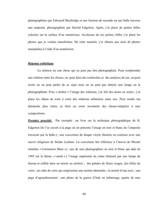 40
photographiées par Edweard Muybridge et une fraction de seconde où une balle traverse
une ampoule, photographiée par Harold Edgerton. Après, j’ai placé de petites billes
colorées sur la surface d’un numériseur. Au-dessus de ces petites, billes j’ai placé les
photos que je voulais transformer. De cette manière, j’ai obtenu une série de photos
manipulées à l’aide d’un numériseur.
Réponse esthétique
La relation est une chose qui ne peut pas être photographiée. Pour comprendre
une relation entre les choses, on peut faire des recherches et des analyses de cas, on peut
écrire ou on peut parler de ce sujet mais on ne peut pas obtenir une image en la
photographiant. Pour « arrêter » l’image des relations, j’ai fait des mises en scène ; j’ai
placé les objets de sorte à créer des relations arbitraires entre eux. Pour rendre ma
démarche plus claire, je ferai un court inventaire des choses intégrées à mes
compositions.
Premier procédé. Par exemple : un livre sur la technique photographique de H.
Edgerton (Je l’ai ouvert à la page où on présente l’image en noir et blanc de l’ampoule
traversée par la balle.) ; une couverture de disque vinyle illustrée en couleurs avec une
œuvre religieuse de Stefan Lochner. La couverture fait référence à l’œuvre de Mozart
intitulée « Coronation Mass ») ; une de mes photographies en noir et blanc qui date de
1995 sur la thème « vanité » ( l’image représente un crâne illuminé par une lampe de
bureau et reflété dans un miroir en arrière) ; des pétales de fleurs rouges, des billes de
verre ; un cube de verre qui emprisonne une montre démontée ; la moitié d’une noix ; une
page d’agrandissement ; une photo de la guerre d’Irak en infrarouge, quatre de mes
 