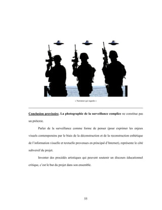 55
« Narrateur qui regarde »
________________________________________________________________________
Conclusion provisoire. La photographie de la surveillance complice ne constitue pas
un prétexte.
Parler de la surveillance comme forme de penser (pour exprimer les enjeux
visuels contemporains par le biais de la déconstruction et de la reconstruction esthétique
de l’information visuelle et textuelle provenues en principal d’Internet), représente le côté
subversif du projet.
Inventer des procédés artistiques qui peuvent soutenir un discours éducationnel
critique, c’est le but du projet dans son ensemble.
 