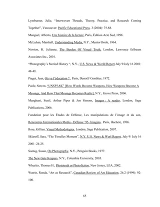 65
Lymburner, Julie, “Interwoven Threads, Theory, Practice, and Research Coming
Together”, Vancouver: Pacific Educational Press. 3 (2004): 75-88.
Manguel, Alberto, Une histoire de la lecture, Paris, Édition Acte Sud, 1998.
McLuhan, Marshall, Understanding Media, N.Y., Mentor Book, 1964.
Newton, H. Julianne, The Burden Of Visual Truth, London, Lawrence Erlbaum
Associates Inc., 2001.
“Photography’s Storied History “, N.Y., U.S. News & World Report July 9/July 16 2001:
48-49.
Piaget, Jean, Où va l’éducation ? , Paris, Denoël/ Gonthier, 1972.
Poole, Steven, “UNSPAK” [How Words Become Weapons, How Weapons Become A
Message, And How That Message Becomes Realty], N.Y., Grove Press, 2006.
Manghani, Sunil, Arthur Piper & Jon Simons, Images : A reader, London, Sage
Publications, 2006.
Fondation pour les Études de Défense, Les manipulations de l’image et du son,
Rencontres Internationales Media - Défense ’95- Imagina, Paris, Hachete, 1996.
Rose, Gillian, Visual Methodologies, London, Sage Publication, 2007.
Sklaroff, Sara, “The Timelles Moment”, N.Y. U.S. News & Worl Report, July 9/ July 16
2001: 24-25.
Sontag, Susan, On Photography, N.Y., Penguin Books, 1977.
The New Gate Keepers, N.Y., Columbia University, 2003.
Wheeler, Thomas H., Phototruth or Photofiction, New Jersey, LEA, 2002.
Watrin, Ronda, “Art as Research”, Canadian Review of Art Education, 26.2 (1999): 92-
100.
 