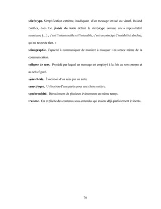 70
stéréotype. Simplification extrême, inadéquate d’un message textuel ou visuel. Roland
Barthes, dans Le plaisir du texte définit le stéréotype comme une « impossibilité
nauséeuse (…) ; c’est l’interminable et l’intenable, c’est un principe d’instabilité absolue,
qui ne respecte rien. »
sténographie. Capacité à communiquer de manière à masquer l’existence même de la
communication.
syllepse de sens. Procédé par lequel un message est employé à la fois au sens propre et
au sens figuré.
synesthésie. Évocation d’un sens par un autre.
synecdoque. Utilisation d’une partie pour une chose entière.
synchronicité. Déroulement de plusieurs événements en même temps.
truisme. On explicite des contenus sous-entendus qui étaient déjà parfaitement évidents.
 