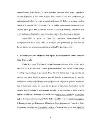 8
ressortir le seau. Arrivé là-bas, j’ai voulu faire deux choses en même temps : regarder le
ciel dans la fontaine et faire sortir de l’eau. Mais, comme le seau était lourd et moi, je
n’étais ni grand ni fort, j’ai perdu le contrôle et la manivelle de fer, m’a frappé en plein
vissage avec toute sa force de rotation. J’ai été arraché à mon émerveillement et je me
souviens de ce que c’était la première fois que je voyais les trente-six chandelles. J’ai
compris alors que chaque chose a au moins deux aspects, deux façons de se dérouler.
Aujourd’hui, je parle de l’idée de potentialité incommensurable et
incompréhensible de la chose. Mais, ce n’est pas cette potentialité qui nous met en
danger. Ce sont nos intentions, nos actions et les finalités que nous visons.
2. Plaidoirie pour une littérature nostalgique et obsessionnelle comme contexte
élargi de recherche
L’idée de ce projet de recherche est née d’un questionnement très personnel sur le
sens de la vie et de l’éducation. Tout ce questionnement est basé sur des lectures que je
considère fondamentales et qui m’ont donné le goût d’interroger et de remettre en
question mon savoir. Quand je pense au spectacle humain, je n’entends que des mots de
mes lectures auxquelles j’ai l’impression que je retourne toujours en quête de moi-même
face à moi-même. Alors, en concevant un projet de recherche interrogative sur la
modalité dont j’envisage la connaissance humaine, je me sens dès le début sous le
pouvoir de l’esprit vif et critique de Platon et de son Mythe de la caverne, de Mille et une
nuits et de son auteur anonyme, de Djeha-Hodja Nasreddin et de ses histoires de sagesse,
de Boccaccio et de son Décameron, d’Erasme de Rotterdam avec son Éloge de la folie,
de Jonathan Swift avec ses Voyages de Gulliver, d’Albert Camus et de son Mythe de
 