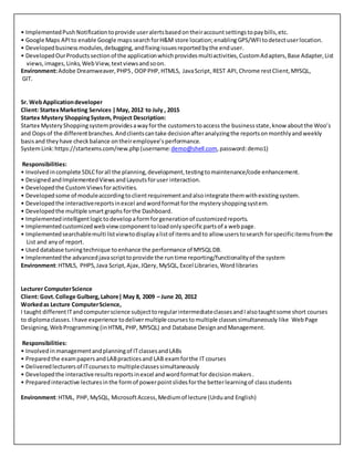 • ImplementedPushNotificationtoprovide useralertsbasedontheiraccountsettingstopaybills,etc.
• Google Maps APIto enable Google mapssearchforH&M store location;enablingGPS/WFItodetectuserlocation.
• Developedbusinessmodules,debugging,andfixingissuesreportedbythe enduser.
• DevelopedOurProductssectionof the applicationwhichprovidesmultiactivities,CustomAdapters,Base Adapter,List
views,images,Links,WebView,textviewsandsoon.
Environment:Adobe Dreamweaver,PHP5, OOPPHP,HTML5, JavaScript,REST API, Chrome restClient,MYSQL,
GIT.
Sr. WebApplicationdeveloper
Client: StartexMarketing Services |May, 2012 to July , 2015
Startex Mystery ShoppingSystem, Project Description:
Startex MysteryShoppingsystem providesawayforthe customerstoaccess the businessstate,know aboutthe Woo’s
and Oopsof the differentbranches.Andclientscantake decisionafteranalyzingthe reportsonmonthlyandweekly
basisand theyhave checkbalance ontheiremployee’s performance.
SystemLink:https://startexms.com/new.php (username:demo@shell.com,password:demo1)
Responsibilities:
• Involvedincomplete SDLCforall the planning,development,testingtomaintenance/code enhancement.
• DesignedandImplementedViewsandLayoutsforuser interaction.
• Developedthe CustomViewsforactivities.
• Developedsome of moduleaccordingtoclientrequirementandalsointegrate themwithexistingsystem.
• Developedthe interactivereportsinexcel andwordformatforthe mysteryshoppingsystem.
• Developedthe multiple smart graphsforthe Dashboard.
• Implementedintelligentlogictodevelopaformforgenerationof customizedreports.
• Implementedcustomizedwebviewcomponenttoloadonlyspecificpartsof a webpage.
• Implementedsearchablemulti listviewtodisplayalistof itemsandto allow userstosearch forspecificitemsfromthe
List and anyof report.
• Useddatabase tuningtechnique toenhance the performance of MYSQLDB.
• Implementedthe advancedjavascripttoprovide the runtime reporting/functionalityof the system
Environment:HTML5, PHP5,Java Script,Ajax,JQery,MySQL,Excel Libraries,Word libraries
Lecturer ComputerScience
Client: Govt.College Gulberg,Lahore| May 8, 2009 – June 20, 2012
Workedas Lecture ComputerScience,
I taught differentITandcomputerscience subjecttoregularintermediateclassesandIalsotaughtsome short courses
to diplomaclasses.Ihave experience todelivermultiple coursestomultiple classessimultaneously like WebPage
Designing,WebProgramming (inHTML,PHP, MYSQL) and Database DesignandManagement.
Responsibilities:
• Involvedin managementandplanningof ITclassesandLABs
• Prepared the exampapers andLABpracticesand LAB examforthe IT courses
• Deliveredlecturersof ITcoursesto multipleclassessimultaneously
• Developedthe interactiveresultsreportsinexcel andwordformatfor decision makers.
• Preparedinteractive lecturesinthe formof powerpointslidesforthe betterlearningof classstudents
Environment:HTML, PHP, MySQL, MicrosoftAccess,Mediumof lecture (Urduand English)
 