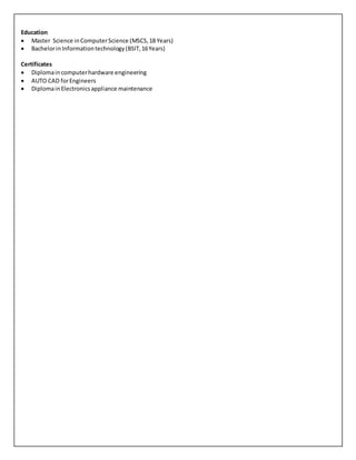 Education
 Master Science inComputerScience (MSCS,18 Years)
 BachelorinInformationtechnology(BSIT,16Years)
Certificates
 Diplomain computerhardware engineering
 AUTO CAD forEngineers
 DiplomainElectronicsappliance maintenance
 