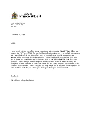 1084 Central Avenue
Prince Albert, SK
S6V 7P3
December 16, 2014
Laurel,
I have greatly enjoyed everything about my dealings with you as the City Of Prince Albert acct
manager for G&T since 2006. We have had hundreds of dealings and I can candidly say that no-
one I have dealt with in my twenty-four years as a buyer is your equal in terms of accuracy,
honesty, timely responses and professionalism. You also brightened my day many times with
bits of humor and friendliness which were also great for me. I hope I did the same for you on
occasion. I always thought that the bagpipes would play first for me (in terms of leaving the
workplace) as I am a number of years your senior, but life is a no-rehearsal play whether we like
it or not! You will thrive, survive and give out many a high five in the years ahead regardless of
what the future holds for you. Thank you, thank you, thank you. You’re the best………………
Ron Harris
City of Prince Albert Purchasing
 