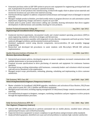  Generated purchase orders in SAP ERP system to procure new equipment for engineering prototype build and
test, in preparation for proof of conceptat customers locations.
 Drove the cut in of new products into manufacturing, worked with supply chain to phase in/out materials and
monitored inventory use up to drive new material sourcing.
 Interfacedwithkey suppliers toaddress component technicalissues and managed return of damaged orrejected
materials.
 Managed multiple product schedules, provided weekly status to program directors on cash automation system
deployment, Engineering changes and metrics of parts set up in SAP.
 Created point to point system interconnect cabling and assembly drawing information that drove supplier
development of cable harnesses and assembly drawings for new products.
Durham TechnicalCommunity College, NC
EngineeringLab Consultantinkind (Temporary)
Aug.'2011 - Apr.'2012
 Conducted electrical experiments, documented results and created standard operating procedures (SOP) to
assist engineering students withelectrical designs and lab exercises.
 Performed electrical system assembly with integrated circuits, discrete components and hook up wires. Tested
analyzed, debugged problems and documented system performances.
 Simulated equipment control using discrete components, microcontrollers, C# and assembly language
programming.
 Researched and developed lab procedures to assist students with Microchip’s MPLAB IDE software
implementation.
Quality EducationInstitute of Durham, NC
Business OperationsManager
Jan.'2006 - June'2011
 Interpreted government policies, developed programs to ensure compliance, increased communications with
multiple departments to increase productivity.
 Prepared accurate specifications to drive purchasing of materials and equipment for continuous business
operation.
 Developed strong working relationships with businesses, community leaders and volunteers which increased
cash and service donations to the organization.
 Managed project scope, prioritization, estimating, planning, scheduling and implementing to drive customer
satisfaction.
Tek Systems/ MCI, Cary, NC
NetworkImplementationEngineer (Temporary Contract)
April'2005 - Sept.’ 2005
 Master scheduler for broadband LAN/WAN upgrades, installation and activation of Cisco Routers, DSL/Frame
relay, point-to-point, DS-1, DS-3, Satellite and Wireless equipment.
 Managed projectexecution, including ongoing management of risks/issues/change control,communication, and
reporting.
 Providedtechnical support to designers, managers, marketing, installation and peer engineers to drive projects
through the implementation processes.
Kelly Services/Solectron, RTP, NC
Test Engineer (Temporary Contract)
Feb.’ 2004 – May’ 2004
 Utilized GSM and CDMA protocols to perform automated test on mobile phones, installed latest software,
optimized performance and verified functionality.
 Inspected electronicsequipment to ensure compliance to specifications and government safety standards
 Analyzed failed equipment, identified root cause and solved problems to maintain high customer satisfaction
 