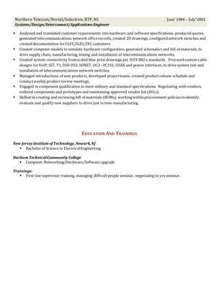 Northern Telecom/Nortel/Solectron, RTP, NC
Systems/Design/Interconnect/Applications Engineer
June’ 1984 – July’2001
 Analyzed and translated customer requirements into hardware and softwarespecifications, produced quotes,
generated telecommunications network officerecords, created 2D drawings, configurednetwork switches and
created documentation forCLEC/ILEC/IXCcustomers.
 Created computer models to simulate hardware configuration, generated schematics and bill of materials, to
drive supply chain, manufacturing, testing and installation of telecommunications networks.
 Created system connectivity fromscaled blue print drawings per IEEE 802.x standards. Procuredcustom cable
designs forVoIP,SS7, T1, DS0-DS3, SONET, OC3 - 0C192, COAX and power interfaces, to drive system test and
installation of telecommunications network switches.
 Managed introductions of new products, developed projectteams, created product release schedule and
conductweekly product review meetings.
 Engaged in component qualification to meet military and standard specifications. Negotiating with vendors,
ordered components and prototypes and maintaining approved vendor list (AVLs).
 Skilled in creating and reviewing bill of materials (BOMs), workingwithin procurement policies to identify,
evaluate and qualify new suppliers to drive just in time manufacturing.
EDUCATION AND TRAININGS
New Jersey Institute ofTechnology, Newark,NJ
 Bachelor of Science in ElectricalEngineering
DurhamTechnicalCommunity College
 Computer Networking/Hardware/Software upgrade
Trainings:
 First line supervisor training, managing difficultpeople seminar, negotiating to yes seminar.
 