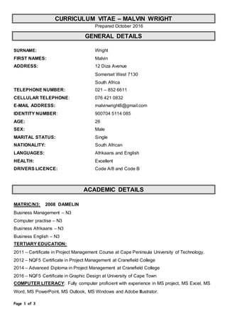 Page 1 of 3
CURRICULUM VITAE – MALVIN WRIGHT
Prepared October 2016
GENERAL DETAILS
SURNAME: Wright
FIRST NAMES: Malvin
ADDRESS: 12 Diza Avenue
Somerset West 7130
South Africa
TELEPHONE NUMBER: 021 – 852 6611
CELLULAR TELEPHONE: 076 421 0832
E-MAIL ADDRESS: malvinwright8@gmail.com
IDENTITY NUMBER: 900704 5114 085
AGE: 26
SEX: Male
MARITAL STATUS: Single
NATIONALITY: South African
LANGUAGES: Afrikaans and English
HEALTH: Excellent
DRIVERS LICENCE: Code A/8 and Code B
ACADEMIC DETAILS
MATRIC/N3: 2008 DAMELIN
Business Management – N3
Computer practise – N3
Business Afrikaans – N3
Business English – N3
TERTIARY EDUCATION:
2011 – Certificate in Project Management Course at Cape Peninsula University of Technology.
2012 – NQF5 Certificate in Project Management at Cranefield College
2014 – Advanced Diploma in Project Management at Cranefield College
2016 – NQF5 Certificate in Graphic Design at University of Cape Town
COMPUTER LITERACY: Fully computer proficient with experience in MS project, MS Excel, MS
Word, MS PowerPoint, MS Outlook, MS Windows and Adobe Illustrator.
 