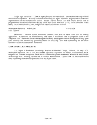Page 3 of 3
Taught night classes on TTL/CMOS digital principles and applications. Served on the advisory board to
the electronics department. Was very instrumental in starting the digital electronics program and assisted in the
implementation of the microprocessor classes. Taught a special devices class that covered devices such as
programmable unijunction transistors (PUJT), triacs, field effect transistors (FET), silicon unilateral switch
(SUS), silicon bilateral switch (SBS), and gate turn off silicon controlled rectifiers.
Burroughs Corporation Jackson, Ms. 1974 to 1978
Field Engineer
Maintained 2 medium system mainframe computer sites, both of which were used in banking
applications. Responsible for trouble-shooting and repair of mainframes and all peripherals down to the
component level. Maintained a sufficient spare parts inventory. Developed a software package for tracking spare
parts inventory and automatically generating orders for restocking. Also had responsibility for 30 remote
terminals which were on-line to the mainframes.
EDUCATIONAL BACKGROUND :
AA Degree in Electronics Technology, Meridian Community College, Meridian, Ms, May 1973.
Burroughs Corporation, 1974 to 1978, NRZ and PE tape drives, high speed line printers, video terminals, MICR
(magnetic ink character recognition) sorters and B3700 medium systems mainframes. Have taken many courses
at Mississippi State University toward a B.S. in Business Administration. Overall GPA 3.7. I have self-studied
many engineering books and design theories over my 29 year career.
 