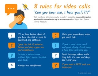 8 rules for video calls
"Can you hear me, I hear you?!?!?"
Work from home is the norm now for us, so let's look at the important things that
we all need to know when we hop on a conference call on Skype, Slack, Teams,
Zoom or Hangouts.
1 1/2 an hour before check if
you have the link or need to
download any software.
2 Open the link 10 minutes
before and check your mic
and headphones.
3 Go into a private room
without light sources behind
your back.
4 Always use headphones.
5 Mute your microphone, when
you don't talk.
6 If you screen share, scroll
and point slowly. People have
a hard time following you.
7 Don't interrupt others while
they talk, it's rude and they
don't hear you.
8 If you need a FREE tool, use
zoom.com.
Iz domače pisarne seos.si
 