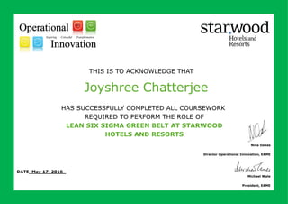 THIS IS TO ACKNOWLEDGE THAT
HAS SUCCESSFULLY COMPLETED ALL COURSEWORK
REQUIRED TO PERFORM THE ROLE OF
LEAN SIX SIGMA GREEN BELT AT STARWOOD
HOTELS AND RESORTS
Joyshree Chatterjee
DATE May 17, 2016_
Nina Oakes
Director Operational Innovation, EAME
Michael Wale
President, EAME
 