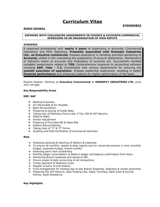 Curriculum Vitae
9799005853
RISHI EDIWAL
ASPIRING WITH CHALANGING ASSIGNMENTS IN FINANCE & ACCOUNTS/COMMERCIAL
OPERAIONS IN AN ORGANISATION OF HIGH REPUTE
SYNOPSIS
A seasoned professional with nearly 4 years of experience in Accounts, Commercial
Operations and MIS/ Reporting. Presently associated with Greenply Industries
Ltd., as Executive commercial. Possess experience in handling activities pertaining to
Accounts, skilled in the overseeing the preparation of account statements, Maintenance
of statutory books of accounts and finalization of accounts etc. Successfully handled
complete assignments related to TDS, Comprehensive exposure to accounting software
including SAP, Tally - 7.2. Coordinated with various departments for ensuring the
smooth execution of operations. Possess leadership experience, resulting in better
financial performance and enhanced systems for higher performance of the team.
Present Position: Working as Executive Commerecial at GREENPLY INDUSTRIES LTD. since
2011 till date.
Key Responsibility Areas
ERP: SAP
 Booking Expenses.
 A/c Receivable & A/c Payable.
 Bank Reconciliation.
 Preparing & Issuing of Credit Note.
 Taking care of Statutory Forms Like, P Tax, ESI & VAT Returns.
 MIGO & MIRO
 Vendor Adjustment
 Preparing of Purchase Bill & Sales Bills
 Debtors Reconciliations.
 Taking Care of “C” & “F” Forms.
 Auditing and Field Verification of Commercial Activities
Role
 Analysing advising & reporting of debtors & expenses.
 To ensure all monthly, weekly & daily reports sent to concerned persons in time (monthly
budget, expenses budget, branch profile)
 Analysing party wise outstanding
 Monthly ledger reconciliation of debtor’s ledger and balance confirmation from them.
 Monitoring Branch expenses and advise to BM.
 Ensure proper & daily accounting of all transactions.
 Timely payment of Statutory Dues.
 Regular scrutiny of trial balance
 Fund management for meeting day to day Branch Expenses, Statutory & vendor payments
 Preparing the VAT Returns, Data Feeding Like, Sales, Purchase, Bank Cash & Journal
Entries, Audit Assistance.
Key Highlights
 