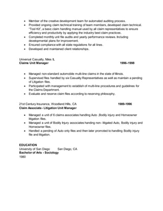  Member of the creative development team for automated auditing process.
 Provided ongoing claim technical training of team members, developed claim technical.
“Tool Kit”, a basic claim handling manual used by all claim representatives to ensure
efficiency and productivity by applying the industry best claim practices.
 Completed monthly unit file audits and yearly performance reviews. Including
developmental plans for improvement.
 Ensured compliance with all state regulations for all lines.
 Developed and maintained client relationships.
Universal Casualty, Niles IL
Claims Unit Manager 1996–1998
 Managed non-standard automobile multi-line claims in the state of Illinois.
 Supervised files handled by six Casualty Representatives as well as maintain a pending
of Litigation files.
 Participated with management to establish of multi-line procedures and guidelines for
the Claims Department.
 Evaluate and reserve claim files according to reserving philosophy.
21st Century Insurance, Woodland Hills, CA 1989-1996
Claim Associate- Litigation Unit Manager
 Managed a unit of 6 claims associates handling Auto ,Bodily injury and Homeowner
litigation files.
 Managed a unit of Bodily Injury associates handing non- litigated Auto, Bodily injury and
Homeowner files.
 Handled a pending of Auto only files and then later promoted to handling Bodily injury
file and litigation.
EDUCATION
University of San Diego San Diego, CA
Bachelor of Arts - Sociology
1980
 