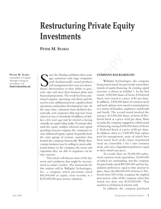 FinalApprovalCopy
FALL 2003 THE JOURNAL OF PRIVATE EQUITY 1
S
ince the Nasdaq meltdown three years
ago, numerous early stage companies
with fundamentally sound products
and management have seen an extraor-
dinary deterioration in their ability to gen-
erate sales and meet their business plans and
financial projections. The result has been con-
tinued negative operating cash flows and the
need to raise additional private capital to fund
operations and product development costs. At
the same time, valuations have declined dra-
matically, and companies that may have been
valued at tens or hundreds of millions of dol-
lars a few years ago may be viewed as having
virtually no equity value today. To remain alive
until the equity markets rebound and capital
spending increases requires the companies to
raise additional equity capital, frequently from
the same group of venture capitalists that
funded the company historically. While these
venture investors may be willing to invest addi-
tional money in the company, the terms and
valuations they are able to negotiate can be
very onerous.
This article will discuss some of the key
terms and conditions that might be encoun-
tered in today’s market. The framework for
this analysis will be Wallsplat Technologies,
Inc., a company which previously raised
$50,000,000 in equity, most recently at a
$125,000,000 post-money valuation.
COMPANY BACKGROUND
Wallsplat Technologies, the company
being restructured, has previously raised three
rounds of equity financing. Its existing capital
structure is shown in Exhibit 1. In the first
round, 3,000,000 shares of Series A Preferred
Stock were issued at a price of $1 per share.
In addition, 3,500,000 shares of common stock
and stock options were issued at nominal prices
to a variety of founders, employees, and friends
and family. The second round involved the
issuance of 3,500,000 shares of Series B Pre-
ferred Stock at a price of $2 per share. Most
recently, the company engaged in a third round
of financing, issuing 8,000,000 shares of Series
C Preferred Stock at a price of $5 per share.
In addition, there is a 7,000,000 share option
pool for management, none of which have
been issued. Each of the classes of preferred
stock are convertible 1 for 1 into common
stock, and carry a liquidation preference equal
to their initial issue price.
As a result, there are 25,000,000 autho-
rized common stock equivalents, 18,000,000
of which are outstanding, and the company
has previously raised $50,000,000 and has liq-
uidation preferences equal to that amount in
place. Since the $40,000,000 of Series C Pre-
ferred owns 32% of the company, the implied
post-money value of the company when that
round was done was $125,000,000. That
number is of historical interest only.
In addition, the company purchased
Restructuring Private Equity
Investments
PETER M. SUSKO
PETER M. SUSKO
is president of Capital
Strategies Group in
Greenbrae, CA.
Psusko@mba.berkeley.edu
 