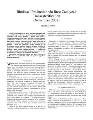 Abstract—Motivated by the newly emerging alternative fuel
sources, this paper looks into a specific method of producing one
alternative fuel source, biodiesel. Rather than taking a
commercial standpoint, this paper looks into the most frequently
used biodiesel production process from a non-commercial scale,
base (alkali) catalyzed transesterification. While identifying the
chemical process, the paper specialized on the development of
biodiesel. With the personally created division of the
development process into three segments, the paper identifies the
preparation, combination, and purification processes required to
develop a high yielding biodiesel reaction. A step-by-step
description of each process enables this paper to essential serve as
an introductory tutorial in the production of biodiesel.
Additionally, a production timeline and safety concerns for
readers who wish to utilize this article as in preliminary guide for
biodiesel production.
I. INTRODUCTION
HILE petrol and diesel remains the two most prominent
fuel sources, there are newly emerging alternatives that
should not be overlooked. For reasons more than one (foreign
oil dependence, atmospheric emissions, etc), individuals have
begun to investigate production of these alternative fuel
sources. One such fuel source is biodiesel, and just like
producing energy via the ocean, there is more than one method
to achieve this.
In comparison to our current fuel sources, biodiesel is an
alternative that has shown positive results to in a multitude of
viewpoints. Not only the production of a useful fuel source
from what was previously considered as waste, but
additionally the improved effects on the environmental impacts
and the reduced deterioration on the utilized devices (IC
engines) demonstrate why biodiesel can be viewed as such an
attractive fuel alternative.
Rather than providing a survey on the various methods of
producing biodiesel, this paper will describe the most
commonly used method, base catalyzed transesterification,
from a non-commercial viewpoint. This paper will briefly
look into the chemical processes undergone in the production
of biodiesel. With a separation of the process into three
categories, there will be more focus will be towards the
process of each.
Finally, as this article can be utilized as a ‘how to’ for
‘backyard biodiesel production’, a rough timeline produced
from an alternate source and safety concerns shall be included
to provide the reader with an understanding of the extent and
seriousness each stage of the process entails.
II. DESCRIPTION
Biodiesel is the combination of organically-derived oils with
the combination of an alcohol. The term biodiesel
incorporates a variety of chemical compounds known as Fatty
Acid Methyl Ester (FAME) [1]. These compounds can be
produced from a variety of processes with the incorporation of
diverse chemicals.
The production of biodiesel can be done with a combination
of just about any organic oil and alcohol one desires. Due to
this, the chemical structure of the end result will vary between
blends of biodiesel.
Before lunging into the development of bio-diesel, a
frequently occurring question must be addressed; why would
one go through the process of developing biodiesel rather than
skipping the process and use straight oil? The answer for this
question is the effects on the IC – internal combustion engine,
the emissions released, and the increased difficultly for use [1].
Straight vegetable oil will develop a scenario where the IC
engine is exposed to a more stressful environment. An
increased temperature on the fuel injection pumps and the
carbon buildup on fuel injectors are the major effects an
engine will experience. Straight vegetable oil will burn less
clean as well (resulting in worse emissions). The melting point
of biodiesel (fatty acid methyl esters) is lower to that of
vegetable oil (triglycerides). Therefore, vegetable is more
difficult to impossible to utilize in colder temperatures [1].
III. PRODUCTION METHODS
While there are multiple methods of achieving biodiesel,
there is one process most commonly seen, transesterification
[2]. Transesterification is the process in which an ester is
exchanged with an alcohol to form a new ester and a new
alcohol.
This method can be broken into three approaches; a base
(alkali) catalyzed transesterification of the oil, an acid
catalyzed transesterification of the oil, and a conversion of the
oil to its fatty acids and then to biodiesel [2]. For each of these
approaches, various catalysts and alcohols can be utilized to
yield biodiesel.
Biodiesel Production via Base Catalyzed
Transesterification
(November 2007)
STEVEN G. ERNST
W
 