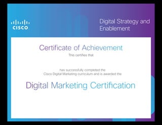 Certificate of Achievement
Digital Marketing Certification
This certifies that
Digital Strategy and
Enablement
This certifies that
has successfully completed the
Cisco Digital Marketing curriculum and is awarded the
Sarah Reinbolt
October 27, 2013
 