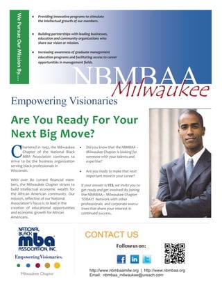  Providing innovative programs to stimulate
the intellectual growth of our members.
 Building partnerships with leading businesses,
education and community organizations who
share our vision or mission.
 Increasing awareness of graduate management
education programs and facilitating access to career
opportunities in management fields.
NBMBAAMilwaukeeEmpowering Visionaries
Are You Ready For Your
Next Big Move?
C
hartered in 1992, the Milwaukee
Chapter of the National Black
MBA Association continues to
strive to be the business organization
serving black professionals in
Wisconsin.
With over 80 current financial mem-
bers, the Milwaukee Chapter strives to
build intellectual economic wealth for
the African American community. Our
mission, reflective of our National
Association’s focus is to lead in the
creation of educational opportunities
and economic growth for African
Americans.
 Did you know that the NBMBAA –
Milwaukee Chapter is looking for
someone with your talents and
expertise?
 Are you ready to make that next
important move in your career?
If your answer is YES, we invite you to
get ready and get involved! By joining
the NBMBAA – Milwaukee Chapter
TODAY! Network with other
professionals and corporate execu-
tives that share your interest in
continued success.
CONTACT US
WePursueOurMissionBy….WePursueOurMissionBy….
http://www.nbmbaamilw.org | http://www.nbmbaa.org
Email: nbmbaa_milwaukee@ureach.com
 