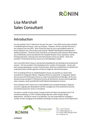 Confidential
Lisa Marshall
Sales Consultant
_____________________________
Introduction
Lisa has worked in the IT industry for the past 14+ years. From 2014 Lisa has been involved
in establishing Ronin Group, a start-up company. However, she has only been full time in
the company since July 2015. Ronin Group has been set up as value-added reseller for
Kirona Solutions Ltd, a UK company who provide “Mobile Field Workforce Management”
Software Solutions. The Kirona suite of products are enterprise wide solutions which allows
you to effectively control and optimise the complete lifecycle of your operations, whilst
driving productivity, reducing costs and improving the service you deliver. Ronin also
provides IT Professional Services resources to the Wellington market.
Lisa’s role within Ronin Group is new business development and working across professional
services. This has resulted in the development of a number of strong leads. Lisa has also
been actively developing a number of partnerships, which has enabled Ronin to identify and
understand which market segments are best to target for the Kirona products.
Prior to working full time on establishing Ronin Group, Lisa worked as a Senior Sales
Consultant for Integration Works. Integration Works are specialists’ in Integration. Before
that Lisa was with the Resultex Group as a Sales Consultant/Account Manager. At the time
Resultex Group provided IT Professional Services & Architecture services and through their
sister company, Inov8, provided Microsoft Software Development services.
Since working in the IT sector Lisa’s responsibilities have included working on large key
accounts, ongoing sales development and the management of the professional services
recruitment process for senior IT consultants.
Lisa spent a number of years living in Europe and the UK where she worked across IT &
Investment Banking, as a DTP / Graphic Design Operator within Graphic Design
Departments. During her career as an Operator, Lisa was responsible for managing a
number of staff, managing of all workflow and designs coming in and out of the department.
 