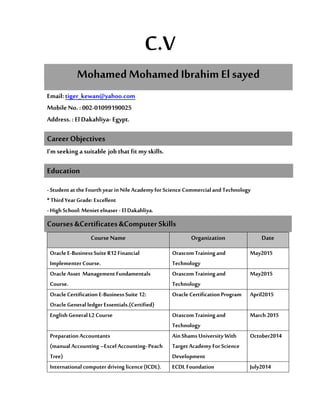 C.V
Mohamed Mohamed Ibrahim El sayed
Email:tiger_kewan@yahoo.com
Mobile No. : 002-01099190025
Address. : El Dakahliya- Egypt.
I’m seeking a suitable job that fit my skills.
- Student at the Fourthyear inNileAcademy for Science Commercial and Technology
* ThirdYear Grade: Excellent
- High School: Meniet elnaser - ElDakahliya.
Courses &Certificates &Computer Skills
Course Name Organization Date
Oracle E-Business SuiteR12Financial
Implementer Course.
OrascomTrainingand
Technology
May2015
OracleAsset Management Fundamentals
Course.
OrascomTrainingand
Technology
May2015
Oracle Certification E-BusinessSuite 12:
Oracle Generalledger Essentials.(Certified)
Oracle Certification Program April2015
English General L2 Course OrascomTrainingand
Technology
March 2015
PreparationAccountants
(manualAccounting –Excel Accounting-Peach
Tree)
AinShams University With
TargetAcademy For Science
Development
October2014
International computer driving licence(ICDL). ECDL Foundation July2014
Career Objectives
Education
 