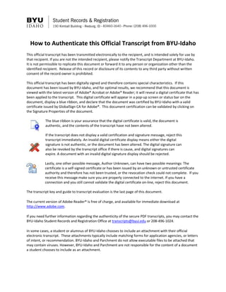 How to Authenticate this Official Transcript from BYU-Idaho
This official transcript has been transmitted electronically to the recipient, and is intended solely for use by
that recipient. If you are not the intended recipient, please notify the Transcript Department at BYU-Idaho.
It is not permissible to replicate this document or forward it to any person or organization other than the
identified recipient. Release of this record or disclosure of its contents to any third party without written
consent of the record owner is prohibited.
This official transcript has been digitally signed and therefore contains special characteristics. If this
document has been issued by BYU-Idaho, and for optimal results, we recommend that this document is
viewed with the latest version of Adobe® Acrobat or Adobe® Reader; it will reveal a digital certificate that has
been applied to the transcript. This digital certificate will appear in a pop-up screen or status bar on the
document, display a blue ribbon, and declare that the document was certified by BYU-Idaho with a valid
certificate issued by GlobalSign CA for Adobe®. This document certification can be validated by clicking on
the Signature Properties of the document.
The blue ribbon is your assurance that the digital certificate is valid, the document is
authentic, and the contents of the transcript have not been altered.
If the transcript does not display a valid certification and signature message, reject this
transcript immediately. An invalid digital certificate display means either the digital
signature is not authentic, or the document has been altered. The digital signature can
also be revoked by the transcript office if there is cause, and digital signatures can
expire. A document with an invalid digital signature display should be rejected.
Lastly, one other possible message, Author Unknown, can have two possible meanings: The
certificate is a self-signed certificate or has been issued by an unknown or untrusted certificate
authority and therefore has not been trusted, or the revocation check could not complete. If you
receive this message make sure you are properly connected to the internet. If you have a
connection and you still cannot validate the digital certificate on-line, reject this document.
The transcript key and guide to transcript evaluation is the last page of this document.
The current version of Adobe Reader® is free of charge, and available for immediate download at
http://www.adobe.com.
If you need further information regarding the authenticity of the secure PDF transcripts, you may contact the
BYU-Idaho Student Records and Registration Office at transcripts@byui.edu or 208-496-1024.
In some cases, a student or alumnus of BYU-Idaho chooses to include an attachment with their official
electronic transcript. These attachments typically include matching forms for application agencies, or letters
of intent, or recommendation. BYU-Idaho and Parchment do not allow executable files to be attached that
may contain viruses. However, BYU-Idaho and Parchment are not responsible for the content of a document
a student chooses to include as an attachment.
 