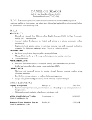 Daniel G.E. Skaggs
3660 N. Lake Shore Dr., Chicago, IL 60613
dgeskaggs@gmail.com (773)857-0868
PROFILE: Education professional with excellent communication skills and fifteen years of
experience teaching at the secondary and college level. Illinois Teacher Certification in teaching English
and Social Studies at the secondary level.
Skills
ADAPTIBILITY
 Planned and executed three different college English Courses (Syllabi) for Elgin Community
College (ECC) for three years.
 Assessed student development in English and writing in a diverse community college
environment.
 Implemented and quickly adapted to substitute teaching plans and conducted multifarious
classes for five different school districts over 25 years as a substitute teacher.
FACILITATION
 Facilitated group lessons for young adults on a regular basis.
 Managed field trips for up to 25 young adults that promoted learning objectives.
 Administered tests.
PROBLEM SOLVING
 Interacted with other teachers to accomplish learning objectives and resolve problems.
 Guided and resolved conflicts among young adults (ages 12-25).
INSTRUCTION
 Motivated and sustained interest in learning through lectures, dramatic reading, group
discussion, and films.
 Provided one-on-one assistance to students during writing process.
 Taught basic grammar and punctuation, as well as literary analysis techniques.
Work Experience
Property Management Chicago, IL 1986-2012
 Interviewed prospective tenants, executed leases, and followed up on any tenant problems for
five properties.
 Maintained grounds, including rehabilitation and design work.
Middle School Substitute Teacher Schaumburg, IL 2008-2010
Illinois School District 54
Secondary School Substitute Teacher Bartlett, IL 1996-2004
Illinois School District U-46
 