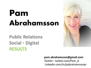 Pam
Abrahamsson
Public Relations
Social ▪ Digital
RESULTS
pam.abrahamsson@gmail.com
Twitter: twitter.com/Pam_A
Linkedin.com/in/pabrahamssonpr
 