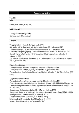 Curriculum Vitae
14.1.2015
Nimi
Sirola, Kirsi Marja, s. 261255
Nykyinen työ
Johtaja, Voimavarat ja laatu
Diakonia-ammattikorkeakoulu
Koulutus
Ylioppilastutkinto (Lavia), 31. toukokuuta 1974
Sairaanhoitaja (2,5 v), Porin sairaanhoito-oppilaitos 30. toukokuuta 1978
Terveydenhoitaja (1 v), Porin sairaanhoito-oppilaitos, 25. toukokuuta 1981
Sairaanhoidon opettaja (2 v), Tampereen sairaanhoito-opisto, 25. toukokuuta 1988
Ammattikasvatushallituksen vahvistama ammattikasvatushallinnon tutkinto, 4.
syyskuuta 1992
Johtamisen erikoisammattitutkinto, 18 ov, Johtamisen tutkintotoimikunta ja Rastor
Oy, 7. joulukuuta 2004
Tieteellinen koulutus
Terveydenhuollon maisteri, Tampereen yliopisto, 19. lokakuuta 1995
Terveystieteiden tohtori, Jyväskylän yliopisto, 14. joulukuuta 2004
Terveyden ja hyvinvoinnin edistämisen edistämisen opintoja, Jyväskylän yliopisto 2001-
2004
Lyhytkestoista koulutusta
Terveydenhuollon hallinnon approbatur, 15 ov (Kuopion yliopisto, 1986)
Tutor- ja mentorohjaus hoiva-alan yrittäjäkoulutuksessa 15.4.-10.10.1996 (Tulossilta)
Itsearvioinnit ja sisäiset auditoinnit organisaation kehittämisen välineinä –kurssi, 18 t
(HAUS, 1998)
Kansanterveystieteen approbatur, 15 ov (Turun yliopisto, 1998)
Konsultointi, laatutyö ja oppimisen johtaminen – kehitysohjelma, 10 ov (OPEKO, 1999)
Laatu ja arviointi korkeakouluissa, 10 ov (KKA, 2001)
Tutustuminen verkko-opiskeluun, 1 ov (SAMK, 2001)
Intensive English course for SAMK teachers, 21 t, 2003
Diakin esimiesvalmennus, 4 op (Diak 2009-2010)
1
 