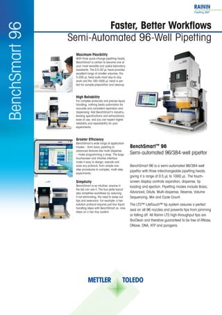 BenchSmart™ 96
Semi-automated 96/384-well pipettor
BenchSmart 96 is a semi-automated 96/384-well
pipettor with three interchangeable pipetting heads,
giving it a range of 0.5 µL to 1000 µL. The touch-
screen display controls aspiration, dispense, tip
loading and ejection. Pipetting modes include Basic,
Advanced, Dilute, Multi-dispense, Reverse, Volume
Sequencing, Mix and Cycle Count.
The LTS™ LiteTouch™ tip system assures a perfect
seal on all 96 nozzles and prevents tips from jamming
or falling off. All Rainin LTS high-throughput tips are
BioClean and therefore guaranteed to be free of RNase,
DNase, DNA, ATP and pyrogens.
Maximum Flexibility
With three quick-change pipetting heads,
BenchSmart is certain to become one of
your most versatile and useful laboratory
assistants. The 0.5-20 μL head provides
excellent range at smaller volumes, the
5-200 μL head suits most day-to-day
work and the 100-1000 µL head is per-
fect for sample preparation and cleanup.
High Reliability
For complex protocols and precise liquid
handling, nothing beats automation for
accurate and consistent aspiration and
dispensing. Add BenchSmart’s industry-
leading specifications and extraordinary
ease of use, and you can expect higher
reliability and repeatability for your
experiments.
Greater Efficiency
BenchSmart’s wide range of application
modes – from basic pipetting to
advanced features like multi-dispense
– make programming a snap. The large
touchscreen and intuitive interface
make it easy to design, execute and
save any protocol, from simple one-
step procedures to complex, multi-step
experiments.
Simplicity
BenchSmart is so intuitive, anyone in
the lab can use it. The four-plate layout
also simplifies workflows by reducing,
if not eliminating, the need to swap out
tips and reservoirs. For example: a two
solution protocol requires just four liquid
handling steps with BenchSmart vs. nine
steps on a two-tray system.
Faster, Better Workflows
Semi-Automated 96-Well Pipetting
BenchSmart96
 
