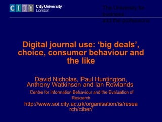 The University for
                                        business
                                        and the professions



 Digital journal use: ‘big deals’,
choice, consumer behaviour and
             the like

    David Nicholas, Paul Huntington,
  Anthony Watkinson and Ian Rowlands
   Centre for Information Behaviour and the Evaluation of
                         Research
 http://www.soi.city.ac.uk/organisation/is/resea
                    rch/ciber/
 