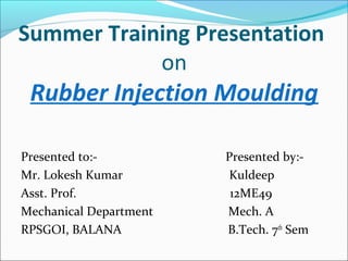Summer Training Presentation
on
Rubber Injection Moulding
Presented to:- Presented by:-
Mr. Lokesh Kumar Kuldeep
Asst. Prof. 12ME49
Mechanical Department Mech. A
RPSGOI, BALANA B.Tech. 7th
Sem
 