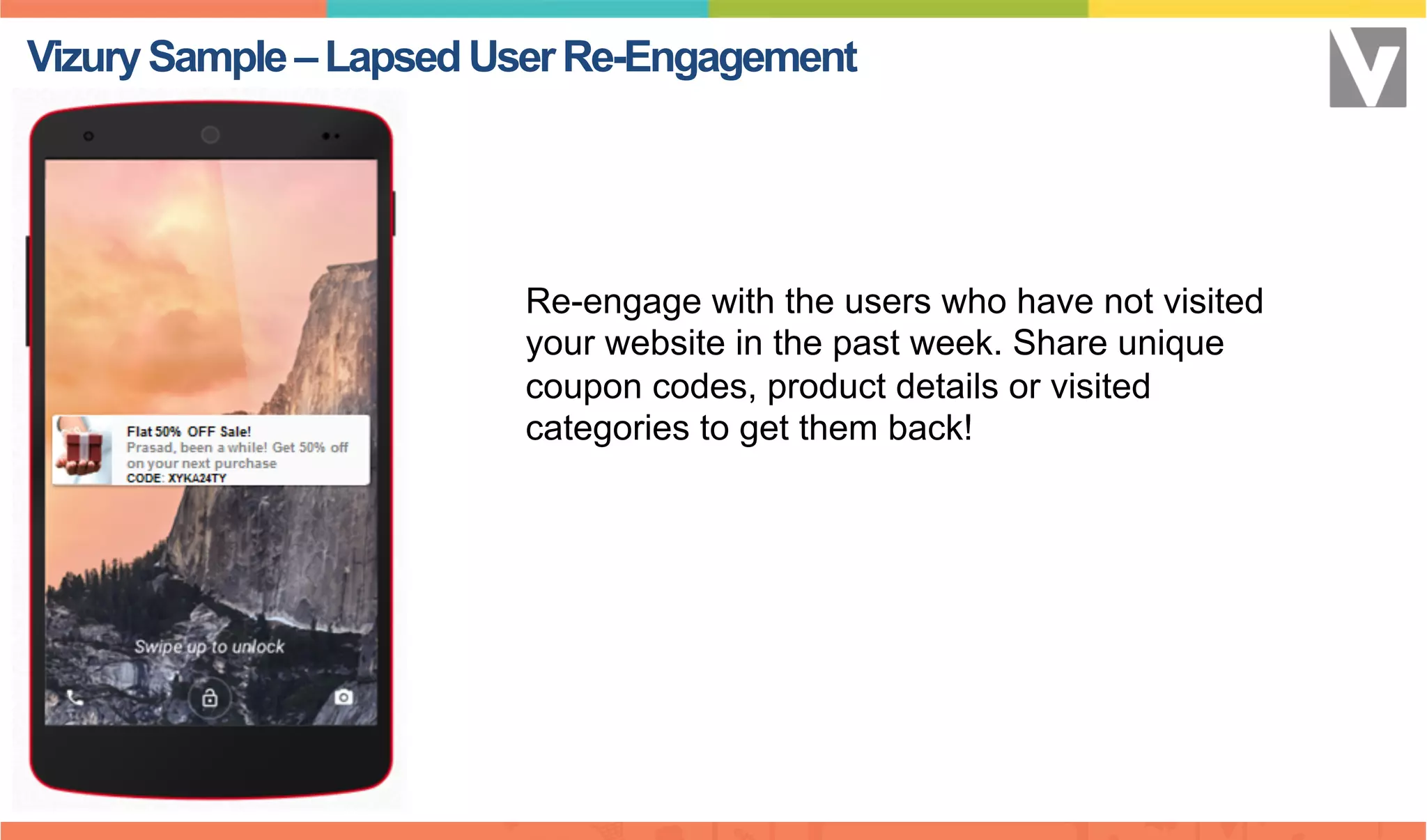 Re-engage with the users who have not visited
your website in the past week. Share unique
coupon codes, product details or visited
categories to get them back!
VizurySample–LapsedUserRe-Engagement
 