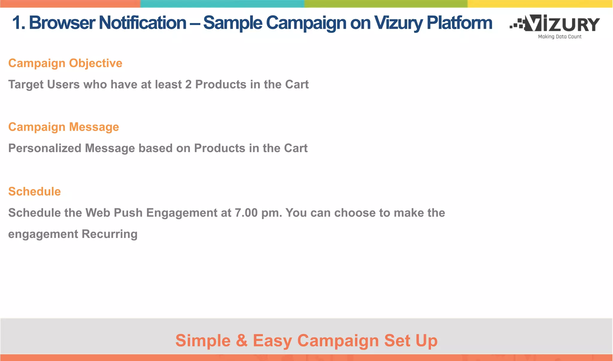 1.BrowserNotification–SampleCampaignonVizuryPlatform
Campaign Objective
Target Users who have at least 2 Products in the Cart
Campaign Message
Personalized Message based on Products in the Cart
Schedule
Schedule the Web Push Engagement at 7.00 pm. You can choose to make the
engagement Recurring
Simple & Easy Campaign Set Up
 