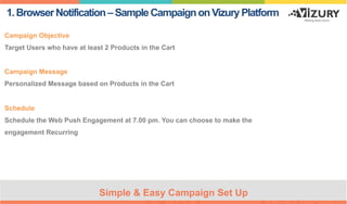 1.BrowserNotification–SampleCampaignonVizuryPlatform
Campaign Objective
Target Users who have at least 2 Products in the Cart
Campaign Message
Personalized Message based on Products in the Cart
Schedule
Schedule the Web Push Engagement at 7.00 pm. You can choose to make the
engagement Recurring
Simple & Easy Campaign Set Up
 