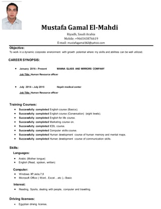 Mustafa Gamal El-Mahdi
Riyadh, Saudi Arabia
Mobile: +966543876619
E-mail: mustafagamal362@yahoo.com
Objective:
To work in a dynamic corporate environment with growth potential where my skills and abilities can be well utilized.
CAREER SYNOPSIS:
 January 2016 – Present MANNA GLASS AND MIRRORS COMPANY
Job Title: Human Resource officer
 July 2014 – July 2015 Hayah medical center
Job Title: Human Resource officer
Training Courses:
 Successfully completed English course (Basics).
 Successfully completed English course (Conversation) (eight levels).
 Successfully completed English for life course.
 Successfully completed Marketing course on.
 Successfully completed ICDL course.
 Successfully completed Computer skills course.
 Successfully completed Human development course of human memory and mental maps.
 Successfully completed Human development course of communication skills.
Skills:
Languages:
 Arabic (Mother tongue)
 English (Read, spoken, written)
Computer:
 Windows XP,vista,7,8
 Microsoft Office ( Word , Excel …etc ),- Basic
Interest:
 Reading, Sports, dealing with people, computer and travelling.
Driving licenses:
 Egyptian driving license.
 